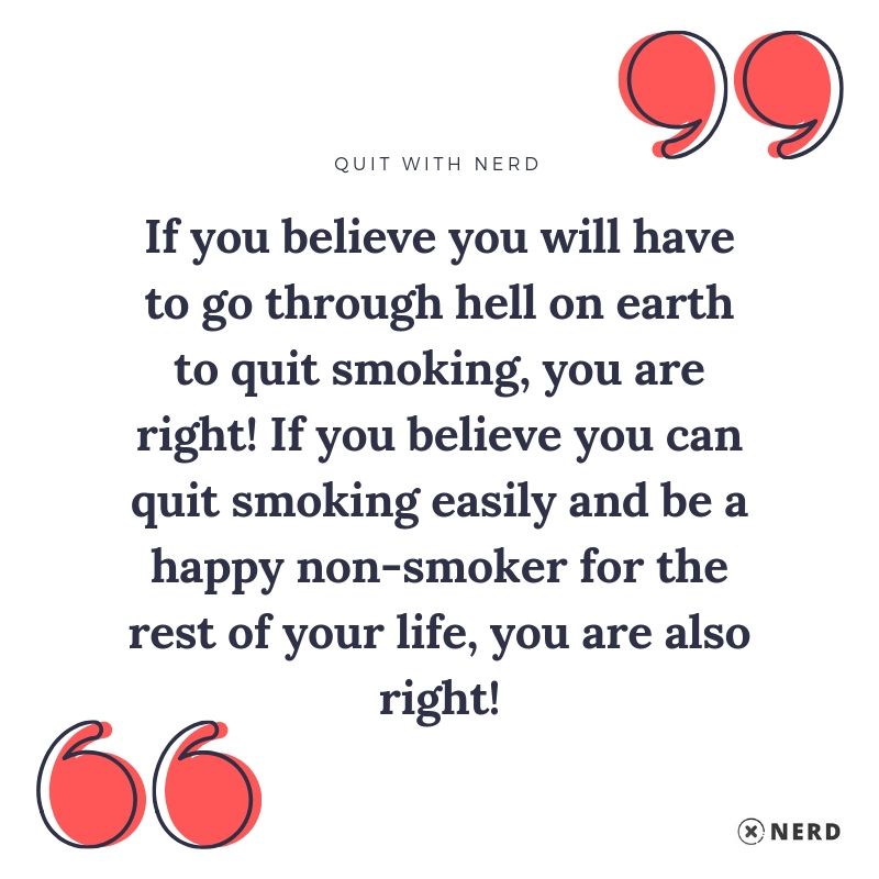 If you believe you will have to go through hell on earth to quit smoking, you are right! If you believe you can quit smoking easily and be a happy non-smoker for the rest of your life, you are also right!